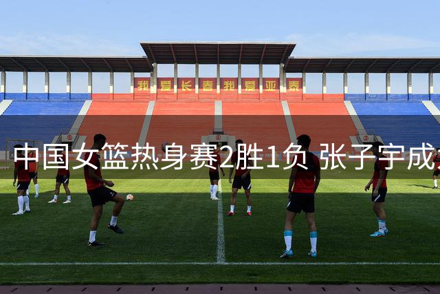 中国女篮热身赛2胜1负 张子宇成为内线攻防支柱