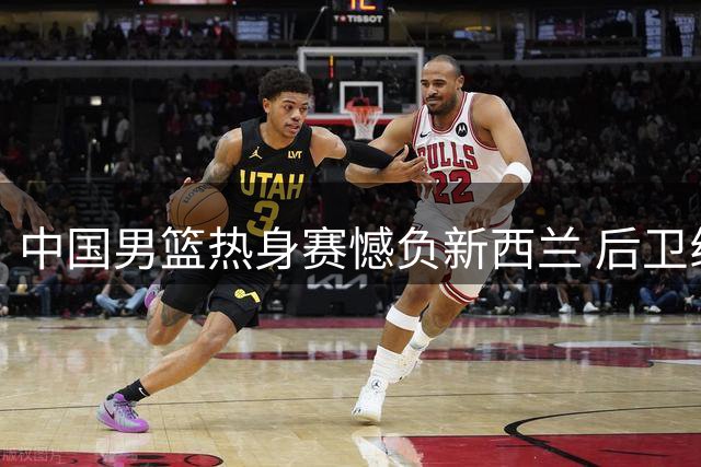 中国男篮热身赛憾负新西兰 后卫线集体低迷引热议