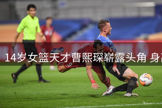 14岁女篮天才曹熙琛崭露头角 身高2米20潜力无限